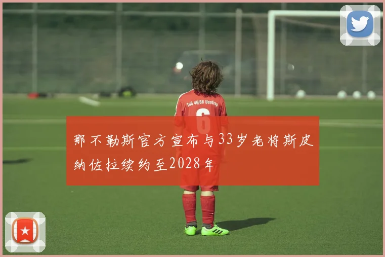 那不勒斯官方宣布与33岁老将斯皮纳佐拉续约至2028年