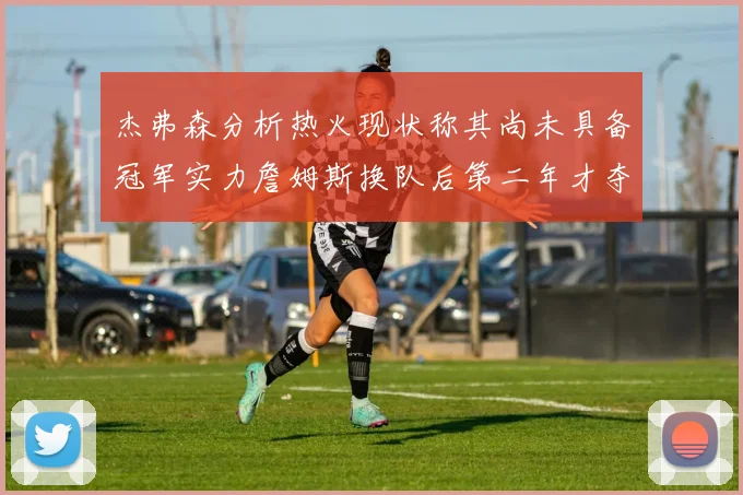 杰弗森分析热火现状称其尚未具备冠军实力詹姆斯换队后第二年才夺冠