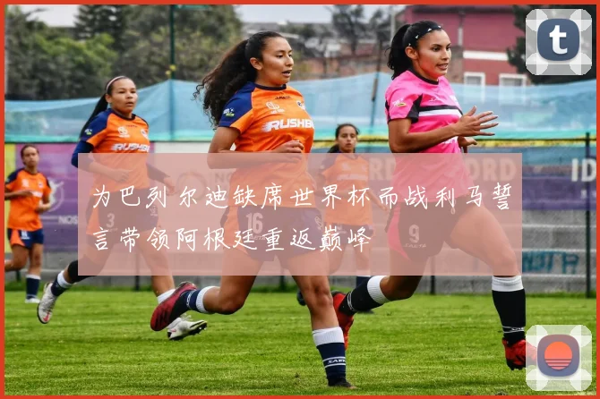 为巴列尔迪缺席世界杯而战利马誓言带领阿根廷重返巅峰