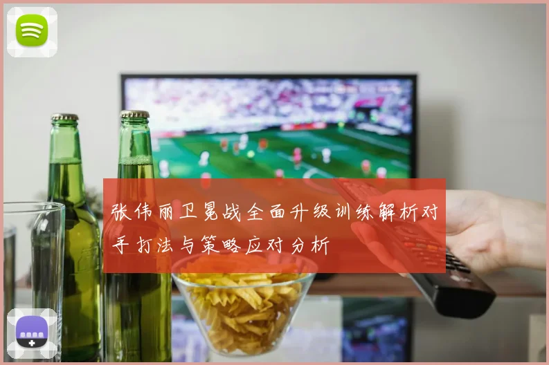 张伟丽卫冕战全面升级训练解析对手打法与策略应对分析