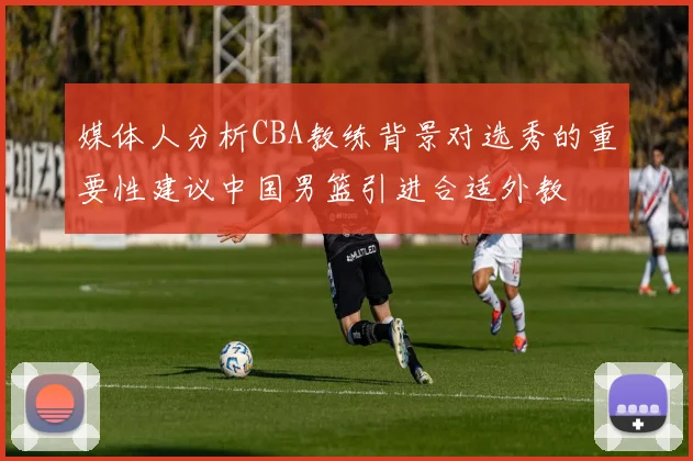 媒体人分析CBA教练背景对选秀的重要性建议中国男篮引进合适外教