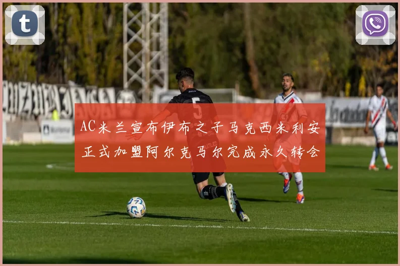 AC米兰宣布伊布之子马克西米利安正式加盟阿尔克马尔完成永久转会