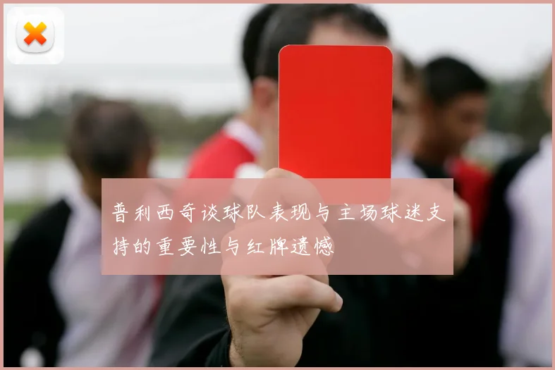 普利西奇谈球队表现与主场球迷支持的重要性与红牌遗憾