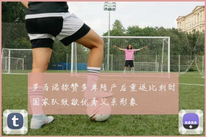 罗马诺称赞多库陪产后重返比利时国家队致敬优秀父亲形象