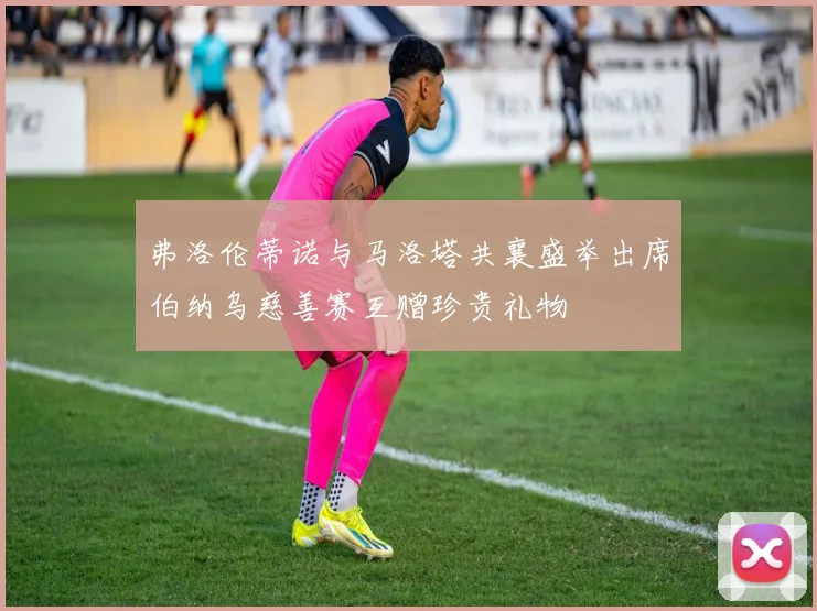 弗洛伦蒂诺与马洛塔共襄盛举出席伯纳乌慈善赛互赠珍贵礼物
