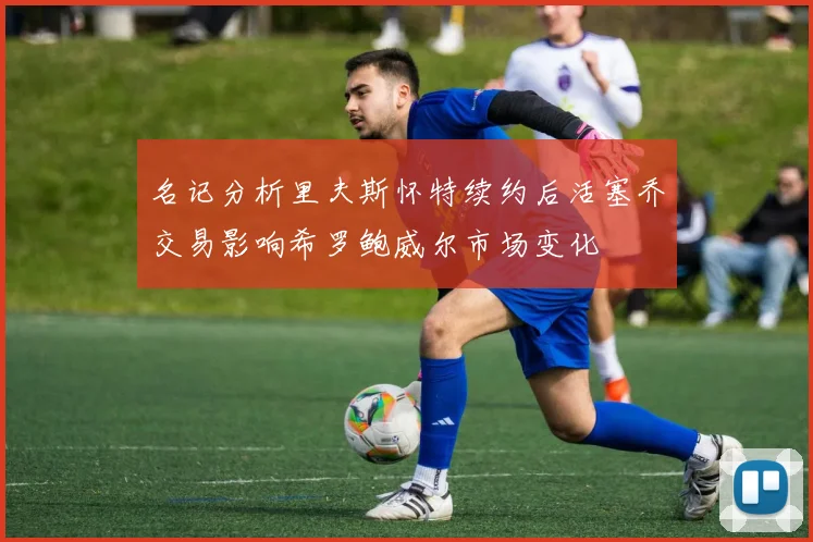 名记分析里夫斯怀特续约后活塞乔交易影响希罗鲍威尔市场变化