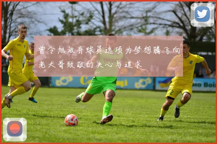 曾令旭放弃球员选项为梦想腾飞向老大哥致敬的决心与追求