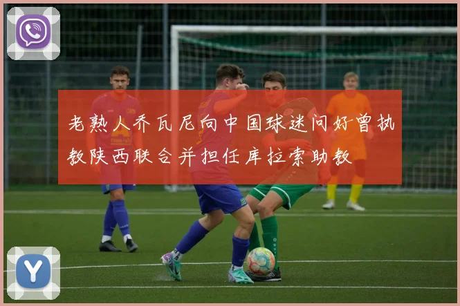 老熟人乔瓦尼向中国球迷问好曾执教陕西联合并担任库拉索助教