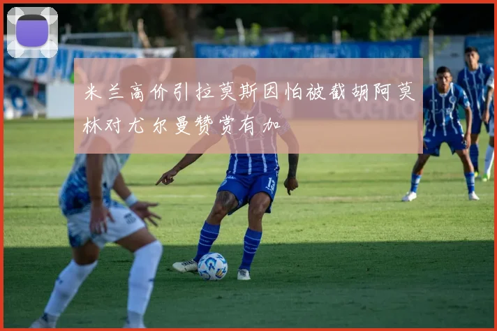 米兰高价引拉莫斯因怕被截胡阿莫林对尤尔曼赞赏有加
