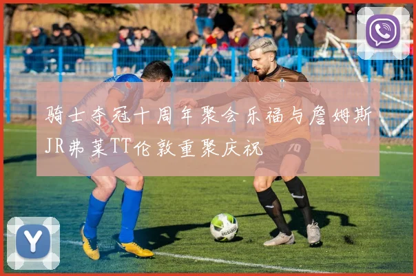 骑士夺冠十周年聚会乐福与詹姆斯JR弗莱TT伦敦重聚庆祝
