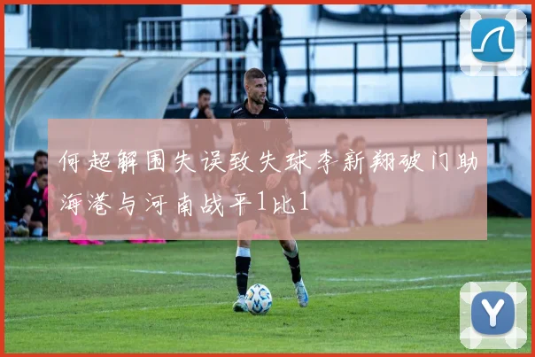 何超解围失误致失球李新翔破门助海港与河南战平1比1