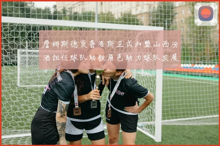 詹姆斯德莫普洛斯正式加盟山西汾酒担任球队助教角色助力球队发展