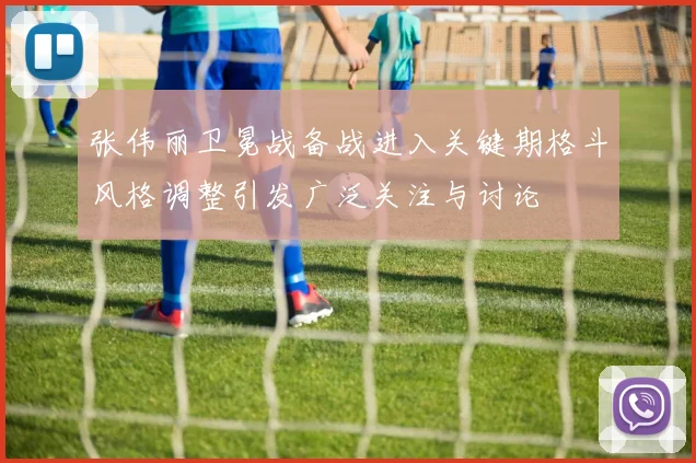 张伟丽卫冕战备战进入关键期格斗风格调整引发广泛关注与讨论